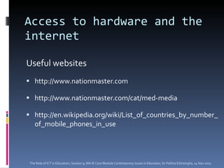 Access to hardware and the internet Useful websites http://www.nationmaster.com http://www.nationmaster.com/cat/med-media http://en.wikipedia.org/wiki/List_of_countries_by_number_of_mobile_phones_in_use The Role of ICT in Education, Session 9, MA IE Core Module  Contemporary Issues in Education,  Dr Palitha Edirisingha, 14 Nov 2011 
