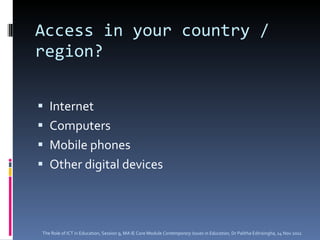 Access in your country / region? Internet Computers  Mobile phones Other digital devices The Role of ICT in Education, Session 9, MA IE Core Module  Contemporary Issues in Education,  Dr Palitha Edirisingha, 14 Nov 2011 