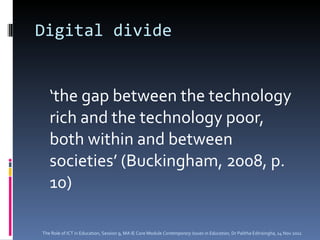 Digital divide ‘ the gap between the technology rich and the technology poor, both within and between societies’ (Buckingham, 2008, p. 10) The Role of ICT in Education, Session 9, MA IE Core Module  Contemporary Issues in Education,  Dr Palitha Edirisingha, 14 Nov 2011 