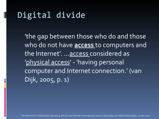 Digital divide 'the gap between those who do and those who do not have  access  to computers and the Internet’. … access  considered as ' physical access ' - 'having personal computer and Internet connection.' (van Dijk, 2005, p. 1) The Role of ICT in Education, Session 9, MA IE Core Module  Contemporary Issues in Education,  Dr Palitha Edirisingha, 14 Nov 2011 