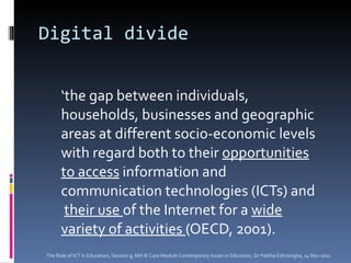 Digital divide ‘ the gap between individuals, households, businesses and geographic areas at different socio-economic levels with regard both to their  opportunities to access  information and communication technologies (ICTs) and  their use  of the Internet for a  wide variety of activities  (OECD, 2001). The Role of ICT in Education, Session 9, MA IE Core Module  Contemporary Issues in Education,  Dr Palitha Edirisingha, 14 Nov 2011 