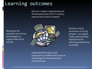Learning outcomes Gain an in-depth understanding of the developments of ICT in various national and cultural contexts Understand the nature and implications of differential access to technology for educational and social inclusion Develop critical awareness of young people’s  new digital media skills and their implications for teaching and learning in schools Recognise the potential uses of new technologies to support learning in schools The Role of ICT in Education, Session 9, MA IE Core Module  Contemporary Issues in Education,  Dr Palitha Edirisingha, 14 Nov 2011 