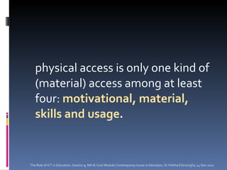 physical access is only one kind of (material) access among at least four:  motivational, material, skills and usage .  The Role of ICT in Education, Session 9, MA IE Core Module  Contemporary Issues in Education,  Dr Palitha Edirisingha, 14 Nov 2011 