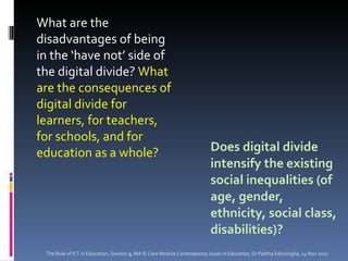 Does digital divide intensify the existing social inequalities (of age, gender, ethnicity, social class, disabilities)? What are the disadvantages of being in the ‘have not’ side of the digital divide?  What are the consequences of digital divide for learners, for teachers, for schools, and for education as a whole? The Role of ICT in Education, Session 9, MA IE Core Module  Contemporary Issues in Education,  Dr Palitha Edirisingha, 14 Nov 2011 