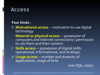 Access  Four kinds : Motivational access  -- motivation to use digital technology Material or physical access  -- possession of computers and Internet connections / permission to use them and their content Skills access  - - possession of digital skills: operational, informational, and strategic Usage access  -- number and diversity of applications, usage of time (van Dijk, 2005). The Role of ICT in Education, Session 9, MA IE Core Module  Contemporary Issues in Education,  Dr Palitha Edirisingha, 14 Nov 2011 