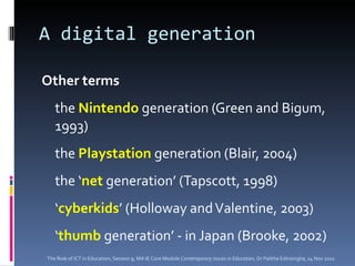 A digital generation Other terms the  Nintendo  generation (Green and Bigum, 1993) the  Playstation  generation (Blair, 2004) the ‘ net  generation’ (Tapscott, 1998) ‘ cyberkids ’ (Holloway and Valentine, 2003) ‘ thumb  generation’ - in Japan (Brooke, 2002) The Role of ICT in Education, Session 9, MA IE Core Module  Contemporary Issues in Education,  Dr Palitha Edirisingha, 14 Nov 2011 
