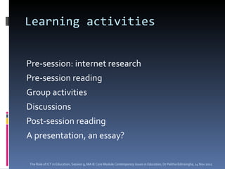Learning activities Pre-session: internet research Pre-session reading Group activities Discussions Post-session reading A presentation, an essay?  The Role of ICT in Education, Session 9, MA IE Core Module  Contemporary Issues in Education,  Dr Palitha Edirisingha, 14 Nov 2011 