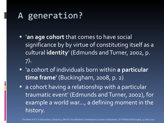 A generation? ‘ an age cohort  that comes to have social significance by by virtue of constituting itself as a cultural  identity ’ (Edmunds and Turner, 2002, p. 7). ‘ a cohort of individuals born within  a particular time frame ’ (Buckingham, 2008, p. 2) a cohort having a relationship with a particular traumatic event’ (Edmunds and Turner, 2002), for example a world war..., a defining moment in the history. The Role of ICT in Education, Session 9, MA IE Core Module  Contemporary Issues in Education,  Dr Palitha Edirisingha, 14 Nov 2011 