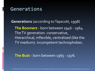 Generations Generations  (according to Tapscott, 1998) The Boomers  - born between 1946 - 1964. The TV generation. conservative, Hierarchical, inflexible, centralised (like the TV medium). incompetent technophobes.  The Bust  - born between 1965 - 1976.  The Role of ICT in Education, Session 9, MA IE Core Module  Contemporary Issues in Education,  Dr Palitha Edirisingha, 14 Nov 2011 