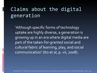 Claims about the digital generation ‘ Although specific forms of technology uptake are highly diverse, a generation is growing up in an era where digital media are part of the taken-for-granted social and cultural fabric of learning, play, and social communication’ (Ito et al, p. vii, 2008). The Role of ICT in Education, Session 9, MA IE Core Module  Contemporary Issues in Education,  Dr Palitha Edirisingha, 14 Nov 2011 