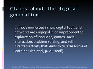 Claims about the digital generation ‘… those immersed in new digital tools and networks are engaged in an unprecedented exploration of language, games, social interaction, problem solving, and self-directed activity that leads to diverse forms of learning.’ (Ito et al, p. vii, 2008). The Role of ICT in Education, Session 9, MA IE Core Module  Contemporary Issues in Education,  Dr Palitha Edirisingha, 14 Nov 2011 