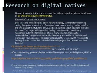 Research on digital natives  Please click on the link at the bottom of this slide to download a keynote address by  Dr Chris Davies (Oxford University) .  Abstract of the keynote address: Ever since the inflated claims about how technology can transform learning during the 1980s, education professionals have been scanning the horizon for the first signs of the future to arrive, and complaining about how long the wait has been. This paper will argue that the big transformation has already happened, but in the form simply of very many small and relatively unremarkable changes that are rapidly becoming embedded in the lives and learning of young people. The paper will discuss these issues with reference to findings from a current Becta-funded research project: The Learner and their Context. Click on the URL below and download the 1 st  and the 2 nd  files from the top. Named “day3_keynote_cd_present_med” AND  “ ‪day3_keynote_cd_qa_med”‬ After downloading, you can play back these files on your iPod, mobile phone, iPad or laptop.  https://skydrive.live.com/?cid=1371316d87c549bf&id=1371316D87C549BF%21211 If there is a problem accessing this keynote address and/or playing back the files, please email me and I’ll try to help..  The Role of ICT in Education, Session 9, MA IE Core Module  Contemporary Issues in Education,  Dr Palitha Edirisingha, 14 Nov 2011 