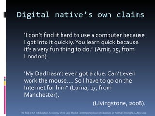 Digital native’s own claims ‘ I don’t find it hard to use a computer because I got into it quickly. You learn quick because it’s a very fun thing to do.” (Amir, 15, from London).  ‘ My Dad hasn’t even got a clue. Can’t even work the mouse.... So I have to go on the Internet for him” (Lorna, 17, from Manchester). (Livingstone, 2008). The Role of ICT in Education, Session 9, MA IE Core Module  Contemporary Issues in Education,  Dr Palitha Edirisingha, 14 Nov 2011 