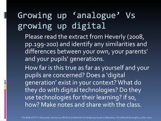 Growing up ‘analogue’ Vs growing up digital Please read the extract from Heverly (2008, pp.199-200) and identify any similarities and differences between your own, your parents’ and your pupils’ generations.  How far is this true as far as yourself and your pupils are concerned? Does a ‘digital generation’ exist in your context? What do they do with digital technologies? Do they use technologies for their learning? if so, how? Make notes and share with the class.  The Role of ICT in Education, Session 9, MA IE Core Module  Contemporary Issues in Education,  Dr Palitha Edirisingha, 14 Nov 2011 