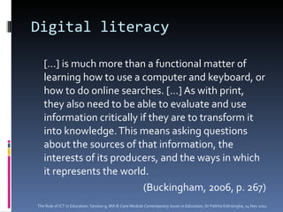 Digital literacy […] is much more than a functional matter of learning how to use a computer and keyboard, or how to do online searches. […] As with print, they also need to be able to evaluate and use information critically if they are to transform it into knowledge. This means asking questions about the sources of that information, the interests of its producers, and the ways in which it represents the world.  (Buckingham, 2006, p. 267) The Role of ICT in Education, Session 9, MA IE Core Module  Contemporary Issues in Education,  Dr Palitha Edirisingha, 14 Nov 2011 