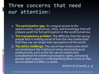 Three concerns that need our attention: 1. The participation gap.  An unequal access to the opportunities, experiences, skills, and knowledge that will prepare youth for full participation in the world tomorrow. 2. The transparency problem . The difficulty that the young people face in making sense of how the new media tools that they use can shape their perceptions of the world.  3. The ethics challenge . The use of new media tools which can breakdown the traditional norms and practices as professionals, such as the fair use of content and consideration for intellectual property rights, and young people need support in understanding these issues as they are socialised in a Web 2.0 world.  Jenkins et al (2006, p. 3) The Role of ICT in Education, Session 9, MA IE Core Module  Contemporary Issues in Education,  Dr Palitha Edirisingha, 14 Nov 2011 