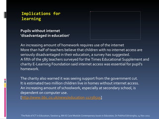 Implications for learning   Pupils without internet  'disadvantaged in education'   An increasing amount of homework requires use of the internet  More than half of teachers believe that children with no internet access are seriously disadvantaged in their education, a survey has suggested. A fifth of the 585 teachers surveyed for the Times Educational Supplement and charity E-Learning Foundation said internet access was essential for pupil's homework. The charity also warned it was seeing support from the government cut. It is estimated two million children live in homes without internet access. An increasing amount of schoolwork, especially at secondary school, is dependent on computer use. [ http://www.bbc.co.uk/news/education-11738519 ] The Role of ICT in Education, Session 9, MA IE Core Module  Contemporary Issues in Education,  Dr Palitha Edirisingha, 14 Nov 2011 
