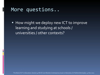 More questions.. How might we deploy new ICT to improve learning and studying at schools / universities / other contexts? The Role of ICT in Education, Session 9, MA IE Core Module  Contemporary Issues in Education,  Dr Palitha Edirisingha, 14 Nov 2011 
