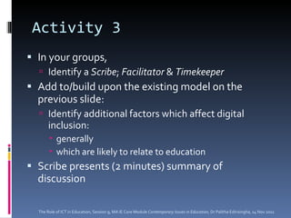 Activity 3 In your groups,  Identify a  Scribe ;  Facilitator  &  Timekeeper   Add to/build upon the existing model on the previous slide: Identify additional factors which affect digital inclusion: generally which are likely to relate to education Scribe presents (2 minutes) summary of discussion The Role of ICT in Education, Session 9, MA IE Core Module  Contemporary Issues in Education,  Dr Palitha Edirisingha, 14 Nov 2011 