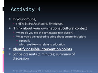 Activity 4 In your groups,  ( NEW  Scribe ;  Facilitator  &  Timekeeper) ‘ Think about your own national/cultural context  Where do you see the key  barriers  to inclusion?  What would be required to bring about greater inclusion:   generally which are likely to relate to education   Identify possible intervention points   Scribe presents (2 minutes) summary of discussion The Role of ICT in Education, Session 9, MA IE Core Module  Contemporary Issues in Education,  Dr Palitha Edirisingha, 14 Nov 2011 