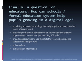 Finally, a question for educators: How can schools / formal education system help pupils growing in a digital age? equalising access to technology (not only physical access, but other forms of access too..) providing both critical perspectives on technology and creative opportunities to use it. not just teaching ‘ICT skills’. provide opportunities to use the skills they learned outside the school in meaningful ways online safety ethical use of information The Role of ICT in Education, Session 9, MA IE Core Module  Contemporary Issues in Education,  Dr Palitha Edirisingha, 14 Nov 2011 
