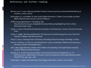 References and further reading Berners-Lee, T. (2000).  Weaving the Web: The Past, Present and Future of the World Wide Web by its Inventor,  London, Texere.  Buckingham, D., and Willett, R. (eds) (2006)  Digital Generation: Children, Young People, and New Media , Mahwah (New Jersey): Lawrence Erlbaum.  DCMS (2009)  Digital Britain: Final Report , URL http://interactive.bis.gov.uk/digitalbritain/report/being-digital/getting-britain-online/. [Accessed 3 Sept 2009]. Cuban, L. (2001).  Oversold and Underused: Computers in the Classroom,  London: Harvard University Press.  Cuban, L. (1986).  Teachers and Machines: The Classroom Use of Technology Since 1920,  New York: Teachers’ College, Colombia University.  Facer, K. (2011) . Learning Futures: Education, technology and social change , Routledge: London.  Facer, K., Furlong, J., Furlon, R., and Sutherland, R. (2003).  ScreenPlay: Children and Computing in the Home , London: RoutledgeFalmer.  Gill, T. (ed) (1996)  Electronic children: How children are responding to the information revolution ,  London: National children's Bureau. Heverly, R. A. (2008). Growing Up Digital: Control and the Pieces of a Digital Life, in  in T. McPherson (ed.).  Digital Youth, Innovation, and the Unexpected,  Cambridge (Massachusetts): The MIT Press. (pp. 199 – 218) Hawkridge, D. (1983).  New Information Technology in Education , London: Croom Helm.  The Role of ICT in Education, Session 9, MA IE Core Module  Contemporary Issues in Education,  Dr Palitha Edirisingha, 14 Nov 2011 