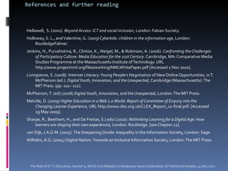 References and further reading Hellawell,  S. (2001).  Beyond Access: ICT and social inclusion , London: Fabian Society.  Holloway, S. L., and Valentine, G. (2003 ) Cyberkids: children in the information age , London: RoutledgeFalmer.  Jenkins, H., Purushotma, R., Clinton, K., Weigel, M., & Robinson, A. (2006).  Confronting the Challenges of Participatory Culture: Media Education for the 21st Century . Cambridge, MA: Comparative Media Studies Programme at the Massachusetts Institute of Technology. URL http://www.projectnml.org/files/working/NMLWhitePaper.pdf [Accessed 2 Nov 2010].  Livingstone, S. (2008). Internet Literacy: Young People’s Negotiation of New Online Opportunities, in T. McPherson (ed.).  Digital Youth, Innovation, and the Unexpected,  Cambridge (Massachusetts): The MIT Press. (pp. 101– 122).  McPherson, T. (ed) (2008)  Digital Youth, Innovation, and the Unexpected , London: The MIT Press.  Melville, D. (2009)  Higher Education in a Web 2.0 World: Report of Committee of Enquiry into the Changing Learner Experience,  URL http://www.clex.org.uk/CLEX_Report_v1-final.pdf. [Accessed 29 May 2009]. Sharpe, R., Beethem, H., and De Freitas, S.( eds) (2010).  Rethinking Learning for a Digital Age: How learners are shaping their own experiences,  London: Routledge. [see Chapter 12].  van Dijk, J.A.G.M. (2005). The Deepening Divide: Inequality in the Information Society, London: Sage. Wilhelm, A.G. (2004) Digital Nation: Towards an Inclusive Information Society, London: The MIT Press. The Role of ICT in Education, Session 9, MA IE Core Module  Contemporary Issues in Education,  Dr Palitha Edirisingha, 14 Nov 2011 