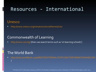 Resources - International Unesco http://www.unesco.org/new/en/unesco/themes/icts/ Commonwealth of Learning http://www.col.org/  [then use search terms such as ‘ict learning schools’] The World Bank http://web.worldbank.org/WBSITE/EXTERNAL/TOPICS/EXTINFORMATIONANDCOMMUNICATIONANDTECHNOLOGIES/0,,menuPK:282828~pagePK:149018~piPK:149093~theSitePK:282823,00.html ] The Role of ICT in Education, Session 9, MA IE Core Module  Contemporary Issues in Education,  Dr Palitha Edirisingha, 14 Nov 2011 