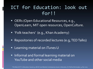 ICT for Education: look out for!! OERs (Open Educational Resources, e.g., OpenLearn, MIT open resources, OpenCulture.  ‘ Folk teachers’  (e.g., Khan Academy) Repositories of recorded lectures (e.g, TED Talks) Learning material on iTunes U Informal and formal learning material on YouTube and other social media The Role of ICT in Education, Session 9, MA IE Core Module  Contemporary Issues in Education,  Dr Palitha Edirisingha, 14 Nov 2011 