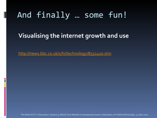 And finally … some fun! Visualising the internet growth and use http://news.bbc.co.uk/1/hi/technology/8552410.stm The Role of ICT in Education, Session 9, MA IE Core Module  Contemporary Issues in Education,  Dr Palitha Edirisingha, 14 Nov 2011 