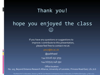 Thank you! hope you enjoyed the class     If you have any questions or suggestions to improve / contribute to this presentation, please feel free to contact me at: [email_address] @palithaed +44 (0)116 252 3753 +44 (0)7525 246 592 Office location:  No. 105, Beyond Distance Research Alliance, University of Leicester, Princess Road East, LE1 7LG The Role of ICT in Education, Session 9, MA IE Core Module  Contemporary Issues in Education,  Dr Palitha Edirisingha, 14 Nov 2011 