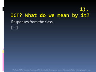1). ICT? What do we mean by it? Responses from the class.. [---] The Role of ICT in Education, Session 9, MA IE Core Module  Contemporary Issues in Education,  Dr Palitha Edirisingha, 14 Nov 2011 