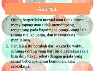 1. Orang berperilaku normal atau tidak normal,
menyimpang atau tidak menyimpang,
tergantung pada bagaimana orang-orang lain
(orang tua, keluarga, dan masyarakat)
menilainya.
2. Penilaian itu berubah dari waktu ke waktu,
sehingga orang yang hari ini dinyatakan sakit
bisa dinyatakan sehat (dengan gejala yang
sama) beberapa tahun kemudian, atau
sebaliknya.
 