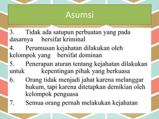 Asumsi
3. Tidak ada satupun perbuatan yang pada
dasarnya bersifat kriminal
4. Perumusan kejahatan dilakukan oleh
kelompok yang bersifat dominan
5. Penerapan aturan tentang kejahatan dilakukan
untuk kepentingan pihak yang berkuasa
6. Orang tidak menjadi jahat karena melanggar
hukum, tapi karena ditetapkan demikian oleh
kelompok penguasa
7. Semua orang pernah melakukan kejahatan
 