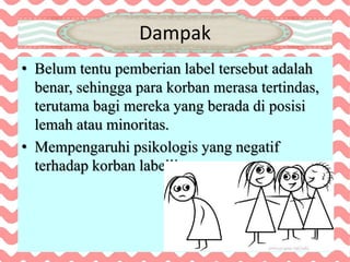 Dampak
• Belum tentu pemberian label tersebut adalah
benar, sehingga para korban merasa tertindas,
terutama bagi mereka yang berada di posisi
lemah atau minoritas.
• Mempengaruhi psikologis yang negatif
terhadap korban labelling.
 