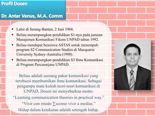  Lahir di Serang-Banten, 2 Juni 1968.
 Beliau merampungkan pendidikan S1-nya pada jurusan
Manajemen Komunikasi Fikom UNPAD tahun 1992.
 Beliau mendapat beasiswa ASTAS untuk menempuh
program S2 Communication Studies di Macquarie
University Sydney-Australia (1998).
 Beliau merampungkan pendidikan S3 Ilmu Komunikasi
di Program Pascasarjana UNPAD.
Beliau adalah seorang pakar komunikasi yang
terobsesi membumikan ilmu komunikasi. Sebagai
pengampu mata kuliah teori-teori komunikasi di
UNPAD, Dosen ini menyebarkan motto:
“Learning communication theories in practical way.”
“Vivir con miedo ∑scomo vivir a medias.”
Hidup dalam ketakutan adalah setengah hidup.
 