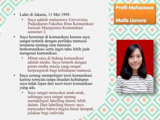 • Lahir di Jakarta, 11 Mei 1995.
• Saya adalah mahasiswa Universitas
Padjadjaran Fakultas Ilmu Komunikasi
Jurusan Manajemen Komunikasi
semester 2.
• Saya berminat di komunikasi karena saya
sangat tertarik dengan perilaku manusia
terutama tentang cara manusia
berkomunikasi serta ingin tahu lebih jauh
mengenai komunikasi.
• Minat saya di bidang komunikasi
adalah media. Saya tertarik dengan
peran media massa yang sangat
berpengaruh bagi kehidupan manusia.
• Saya senang mempelajari teori komunikasi
karena ternyata tanpa disadari kehidupan
saya tidak luput dari teori-teori komunikasi
yang ada.
• Saya sangat menyukai anak-anak,
sehingga saya sangat senang
mempelajari labelling theory lebih
dalam. Dari labelling theory saya
menyadari bahwa begitu besar dampak
julukan bagi individu.
 