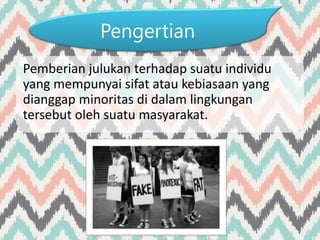 Pengertian
Pemberian julukan terhadap suatu individu
yang mempunyai sifat atau kebiasaan yang
dianggap minoritas di dalam lingkungan
tersebut oleh suatu masyarakat.
 
