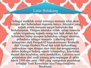 Latar Belakang
Sebagai mahkluk sosial tentunya manusia tidak akan
terlepas dari keberadaan manusia lainya. Interaksi yang
terjadi antara manusia sangat kompleks dan
berkelanjutan. Dengan interaksi inilah, setiap manusia
selalu tergantung kepada orang lain baik dalam hal
kebutuhan hidup maupun kebutuhan sebagai identitas
pribadinya sebagai manusia. Labelling theory
terinspirasi oleh Perspektif Interaksionisme Simbolik
dari George Herbert Mead dan telah berkembang
sedemikian rupa dengan riset-riset dan pengujiannya
dalam berbagai bidang seperti kriminologi, kesehatan
mental dan kesehatan, serta pendidikan. Lahirnya teori
penjulukan dari studi tentang penyimpangan di akhir
tahun 1950 dan awal 1960 yang merupakan penolakan
terhadap Teori Konsensus atau Fungsionalisme
Struktural.
 