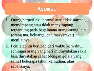 1. Orang berperilaku normal atau tidak normal,
menyimpang atau tidak menyimpang,
tergantung pada bagaimana orang-orang lain
(orang tua, keluarga, dan masyarakat)
menilainya.
2. Penilaian itu berubah dari waktu ke waktu,
sehingga orang yang hari inidinyatakan sakit
bisa dinyatakan sehat (dengan gejala yang
sama) beberapa tahun kemudian, atau
sebaliknya.
 