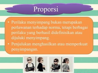 Proporsi
• Perilaku menyimpang bukan merupakan
perlawanan terhadap norma, tetapi berbagai
perilaku yang berhasil didefinisikan atau
dijuluki menyimpang.
• Penjulukan menghasilkan atau memperkuat
penyimpangan.
 