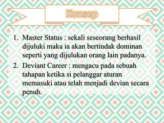 1. Master Status : sekali seseorang berhasil
dijuluki maka ia akan bertindak dominan
seperti yang dijulukan orang lain padanya.
2. Deviant Career : mengacu pada sebuah
tahapan ketika si pelanggar aturan
memasuki atau telah menjadi devian secara
penuh.
 
