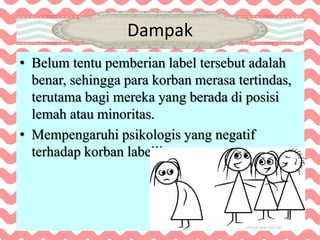 Dampak
• Belum tentu pemberian label tersebut adalah
benar, sehingga para korban merasa tertindas,
terutama bagi mereka yang berada di posisi
lemah atau minoritas.
• Mempengaruhi psikologis yang negatif
terhadap korban labelling.
 