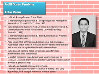  Lahir di Serang-Banten, 2 Juni 1968.
 Ia merampungkan pendidikan S1-nya pada jurusan Manajemen
Komunikasi Fikom UNPAD tahun 1992.
 Beliau mendapat beasiswa ASTAS untuk menempuh program S2
Communication Studies di Macquarie University Sydney-
Australia (1998).
 Ia merampungkan pendidikan S3 Ilmu Komunikasi di Program
Pascasarjana UNPAD.
 Pada tahun 2001-2002 ia mendapatkan grant dari The Japan
Foundation untuk menjadi Research Fellow selama satu tahun di
Kokuritsu Minzokugaku Hakubutsukan Osaka-Japan.
 Beliau adalah seorang pakar komunikasi yang terobsesi
membumikan ilmu komunikasi.
 Ia adalah pengampu mata kuliah teori-teori komunikasi di
UNPAD, Dosen ini menyebarkan motto “Learning communication
theories in practical way.”.
 Beliau kerap berpartisipasi dalam berbagai
seminar/simposium/pelatihan/lokakarya di bidang ilmu yang
digelutinya, baik sebagai pembicara maupun peserta.
 