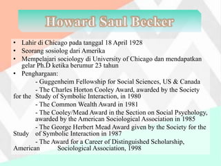 • Lahir di Chicago pada tanggal 18 April 1928
• Seorang sosiolog dari Amerika
• Mempelajari sociology di University of Chicago dan mendapatkan
gelar Ph.D ketika berumur 23 tahun
• Penghargaan:
- Guggenheim Fellowship for Social Sciences, US & Canada
- The Charles Horton Cooley Award, awarded by the Society
for the Study of Symbolic Interaction, in 1980
- The Common Wealth Award in 1981
- The Cooley/Mead Award in the Section on Social Psychology,
awarded by the American Sociological Association in 1985
- The George Herbert Mead Award given by the Society for the
Study of Symbolic Interaction in 1987
- The Award for a Career of Distinguished Scholarship,
American Sociological Association, 1998
 