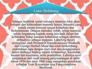 Latar Belakang
Sebagai mahkluk sosial tentunya manusia tidak akan
terlepas dari keberadaan manusia lainya. Interaksi yang
terjadi antara manusia sangat kompleks dan
berkelanjutan. Dengan interaksi inilah, setiap manusia
selalu tergantung kepada orang lain baik dalam hal
kebutuhan hidup maupun kebutuhan sebagai identitas
pribadinya sebagai manusia. Labelling theory
terinspirasi oleh Perspektif Interaksionisme Simbolik
dari George Herbert Mead dan telah berkembang
sedemikian rupa dengan riset-riset dan pengujiannya
dalam berbagai bidang seperti kriminologi, kesehatan
mental dan kesehatan, serta pendidikan. Lahirnya teori
penjulukan dari studi tentang penyimpangan di akhir
tahun 1950 dan awal 1960 yang merupakan penolakan
terhadap Teori Konsensus atau Fungsionalisme
Struktural.
 