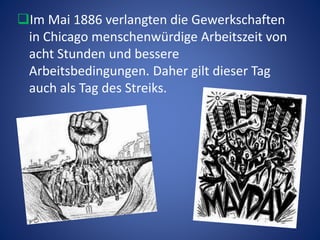 Im Mai 1886 verlangten die Gewerkschaften
in Chicago menschenwürdige Arbeitszeit von
acht Stunden und bessere
Arbeitsbedingungen. Daher gilt dieser Tag
auch als Tag des Streiks.
 