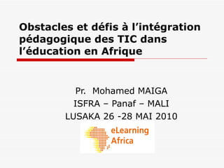 Obstacles et défis à l’intégration pédagogique des TIC dans l’éducation en Afrique Pr.  Mohamed MAIGA ISFRA – Panaf – MALI LUSAKA 26 -28 MAI 2010 