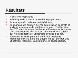 Résultats A ces trois obstacles le manque de maintenance des équipements, le manque de certains périphériques, le manque de soutien de l’administration centrale et surtout le manque de politique ou plan d’intégration des TIC dans la majorité des établissements scolaires. L’organisation de l’espace et  du calendrier scolaire qui ne s’adaptent à l’utilisation efficace des TIC.  Certains auteurs pensent qu’il faut quelques machines dans la salle de classe, ce qui permet une utilisation régulière, quotidienne et pédagogique. 