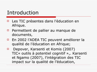 Introduction Les TIC présentes dans l’éducation en Afrique. Permettent de pallier au manque de documents, En 2002 l’ADEA TIC peuvent améliorer la qualité de l’éducation en Afrique; Depover, Karsenti et Komis (2007) TIC« outils à potentiel cognitif »,. Karsenti et Ngamo (2007), l’ intégration des TIC impact sur la qualité de l’éducation,  